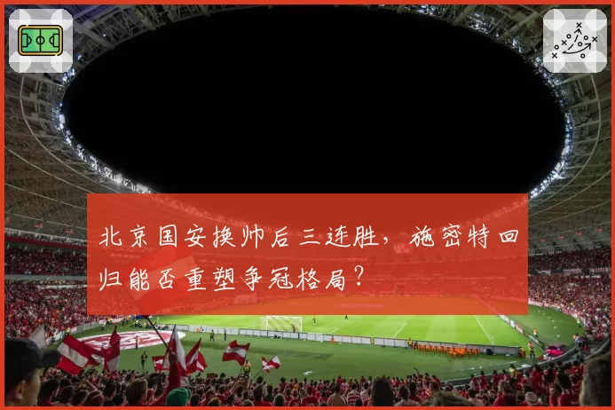 北京国安换帅后三连胜,施密特回归能否重塑争冠格局?