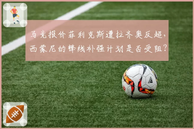 马竞报价菲利克斯遭拉齐奥反超，西蒙尼的锋线补强计划是否受阻？