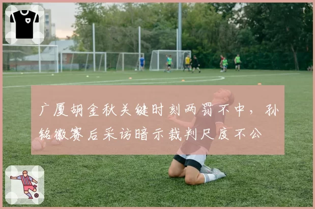 广厦胡金秋关键时刻两罚不中，孙铭徽赛后采访暗示裁判尺度不公