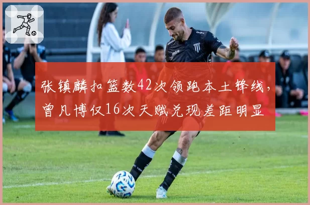张镇麟扣篮数42次领跑本土锋线，曾凡博仅16次天赋兑现差距明显