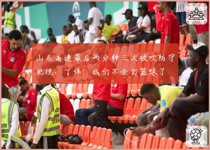 山东高速最后两分钟三次被吹防守犯规，丁伟：我们不会打篮球了