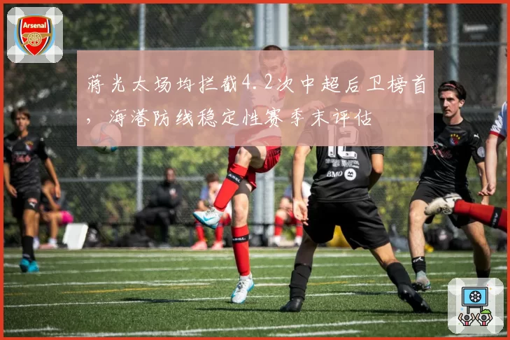 蒋光太场均拦截4.2次中超后卫榜首，海港防线稳定性赛季末评估