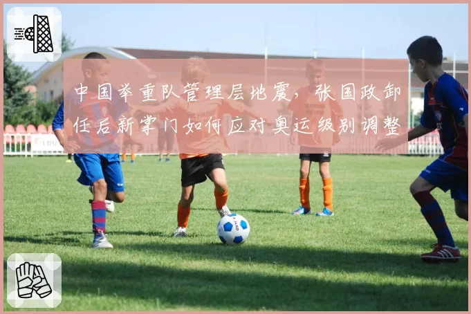 中国举重队管理层地震,张国政卸任后新掌门如何应对奥运级别调整?
