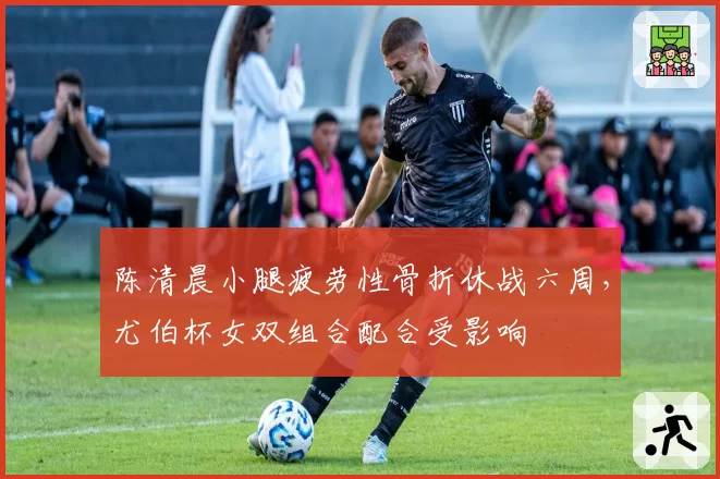 陈清晨小腿疲劳性骨折休战六周,尤伯杯女双组合配合受影响