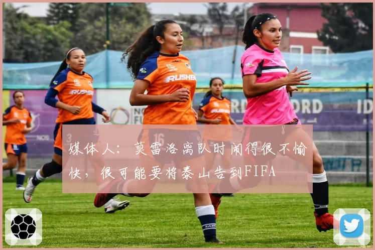 媒体人:莫雷洛离队时闹得很不愉快,很可能要将泰山告到FIFA